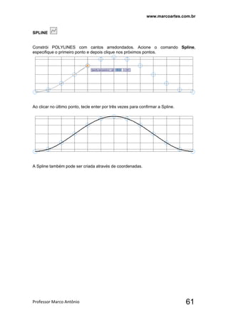 www.marcoartes.com.br
Professor Marco Antônio  61
SPLINE
Constrói POLYLINES com cantos arredondados. Acione o comando Spline,
especifique o primeiro ponto e depois clique nos próximos pontos.
Ao clicar no último ponto, tecle enter por três vezes para confirmar a Spline.
A Spline também pode ser criada através de coordenadas.
 