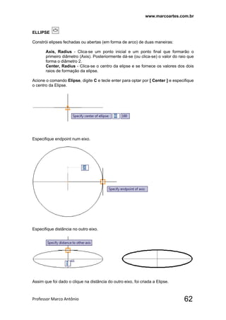 www.marcoartes.com.br
Professor Marco Antônio  62
ELLIPSE
Constrói elipses fechadas ou abertas (em forma de arco) de duas maneiras:
Axis, Radius - Clica-se um ponto inicial e um ponto final que formarão o
primeiro diâmetro (Axis). Posteriormente dá-se (ou clica-se) o valor do raio que
forma o diâmetro 2.
Center, Radius - Clica-se o centro da elipse e se fornece os valores dos dois
raios de formação da elipse.
Acione o comando Elipse, digite C e tecle enter para optar por [ Center ] e especifique
o centro da Elipse.
Especifique endpoint num eixo.
Especifique distância no outro eixo.
Assim que foi dado o clique na distância do outro eixo, foi criada a Elipse.
 