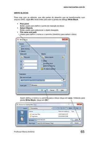 www.marcoartes.com.br
Professor Marco Antônio  65
WRITE BLOCKS
Para criar com os wblocks, que são partes do desenho que se transformarão num
arquivo DWG, digite W e tecle enter para abrir a janela de diálogo Write Block.
 Pick point
Botão usado para definir o ponto de inserção do bloco.
 Select Objects
Botão usado para selecionar o objeto desejado.
 File name and path
Usado para definir o nome e o caminho (diretório) para salvar o bloco.
Assim definiu o nome e o caminho para o bloco clique em save. Voltando para
janela Write Block, clique em OK.
 