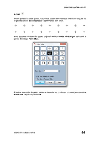 www.marcoartes.com.br
Professor Marco Antônio  66
POINT
Insere pontos na área gráfica. Os pontos podem ser inseridos através de cliques ou
digitando valores de coordenadas e confirmando com enter.
Para escolher seu estilo de ponto, clique no Menu Format, Point Style, para abrir a
janela de diálogo Point Style.
Escolha seu estilo de ponto, defina o tamanho do ponto em porcentagem na caixa
Point Size, depois clique em OK.
 