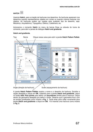 www.marcoartes.com.br
Professor Marco Antônio  67
HATCH
Usamos Hatch, para a criação de hachuras nos desenhos. As hachuras aparecem nos
desenhos quando representamos objetos em cortes ou quando criamos texturas nos
objetos. As hachuras podem ser usadas para qualquer tipo de desenho, seja:
Mecânico, Arquitetônico, Topográfico, Elétrico, Caldeiraria, etc.
Acionamos o comando Hatch no menu de barras Draw ou através do ícone de
comando, para abrir a janela de diálogos Hatch and gradiente.
Hatch and gradiente.
Tipo Nome Clique nessa caixa para abrir a janela Hatch Pattem Pallete
Angle (direção da hachura) Scale (espaçamento da hachura)
A janela Hatch Pattem Pallete mostra o nome e o desenho da hachura. Escolha a
opção desejada e clique em OK. Voltando para a janela Hatch and gradiente, clique
no botão Add: Pick points para definir um boundaries (limite) para a hachura. Clique
dentro da geometria desejada pra definir o limite. Observe que a geometria ficou com
as bordas pontilhadas como mostra a Fig. 1. Tecle enter para voltar novamente para
janela Hatch and gradiente e clique em OK. Foi inserida uma hachura como mostra
a Fig. 2.
 