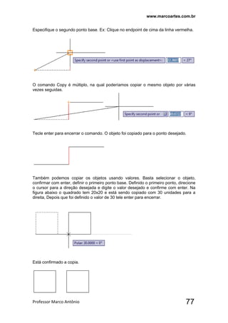 www.marcoartes.com.br
Professor Marco Antônio  77
Especifique o segundo ponto base. Ex: Clique no endpoint de cima da linha vermelha.
O comando Copy é múltiplo, na qual poderíamos copiar o mesmo objeto por várias
vezes seguidas.
Tecle enter para encerrar o comando. O objeto foi copiado para o ponto desejado.
Também podemos copiar os objetos usando valores. Basta selecionar o objeto,
confirmar com enter, definir o primeiro ponto base. Definido o primeiro ponto, direcione
o cursor para a direção desejada e digite o valor desejado e confirme com enter. Na
figura abaixo o quadrado tem 20x20 e está sendo copiado com 30 unidades para a
direita, Depois que foi definido o valor de 30 tele enter para encerrar.
Está confirmado a copia.
 