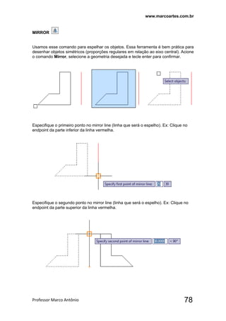 www.marcoartes.com.br
Professor Marco Antônio  78
MIRROR
Usamos esse comando para espelhar os objetos. Essa ferramenta é bem prática para
desenhar objetos simétricos (proporções regulares em relação ao eixo central). Acione
o comando Mirror, selecione a geometria desejada e tecle enter para confirmar.
Especifique o primeiro ponto no mirror line (linha que será o espelho). Ex: Clique no
endpoint da parte inferior da linha vermelha.
Especifique o segundo ponto no mirror line (linha que será o espelho). Ex: Clique no
endpoint da parte superior da linha vermelha.
 