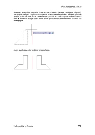 www.marcoartes.com.br
Professor Marco Antônio  79
Apareceu a seguinte pergunta: Erase source obejects? (apagar os objetos originais).
Se apagar o objeto original ficará apenas o outro lado espelhado. Se optar por não
apagar, ficam os dois lados. Observe que próximo ao cursor aparece selecionado a
letra N. Para não apagar basta teclar enter que automaticamente estará optando por
não apagar.
Assim que teclou enter o objeto foi espelhado.
 