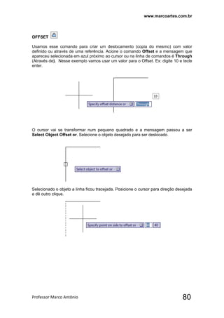www.marcoartes.com.br
Professor Marco Antônio  80
OFFSET
Usamos esse comando para criar um deslocamento (copia do mesmo) com valor
definido ou através de uma referência. Acione o comando Offset e a mensagem que
apareceu selecionada em azul próximo ao cursor ou na linha de comandos é Through
(Através de). Nesse exemplo vamos usar um valor para o Offset. Ex: digite 10 e tecle
enter.
O cursor vai se transformar num pequeno quadrado e a mensagem passou a ser
Select Object Offset or. Selecione o objeto desejado para ser deslocado.
Selecionado o objeto a linha ficou tracejada. Posicione o cursor para direção desejada
e dê outro clique.
 