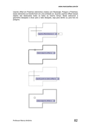 www.marcoartes.com.br
Professor Marco Antônio  82
Usando offset em Polylines (elementos criados com Rectangle, Polygon e Polylines),
esses elementos se transformam em uma entidade só. Quando usamos Offset nesses
objetos são deslocados todos os lados ao mesmo tempo. Basta selecionar a
geometria desejada e clicar para o lado desejado, seja para dentro ou para fora do
polígono.
 