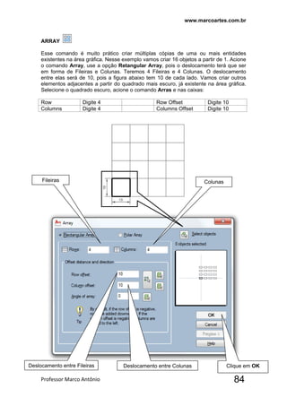 www.marcoartes.com.br
Professor Marco Antônio  84
ARRAY
Esse comando é muito prático criar múltiplas cópias de uma ou mais entidades
existentes na área gráfica. Nesse exemplo vamos criar 16 objetos a partir de 1. Acione
o comando Array, use a opção Retangular Array, pois o deslocamento terá que ser
em forma de Fileiras e Colunas. Teremos 4 Fileiras e 4 Colunas. O deslocamento
entre elas será de 10, pois a figura abaixo tem 10 de cada lado. Vamos criar outros
elementos adjacentes a partir do quadrado mais escuro, já existente na área gráfica.
Selecione o quadrado escuro, acione o comando Arras e nas caixas:
Row Digite 4 Row Offset Digite 10
Columns Digite 4 Columns Offset Digite 10
Fileiras Colunas
 
Deslocamento entre Fileiras Deslocamento entre Colunas Clique em OK
 