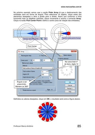 www.marcoartes.com.br
Professor Marco Antônio  85
No próximo exemplo vamos usar a opção Polar Array já que o deslocamento das
entidades será em forma de ângulo. Para selecionar os objetos, clique antes dos
elementos desejados e abra a janela para a direita. Assim que contornar a linha
horizontal mais os detalhes coloridos, clique novamente e acione o comando Array.
Clique no botão Pick Center Point e defina o centro (eixo de rotação das entidades).
Definidos os valores desejados, clique em OK, o resultado será como a figura abaixo.
 
 
Pick Center
Na caixa total nº
de itens, digite 12
Ângulo a ser
preenchido.
Mantem os 360º
 