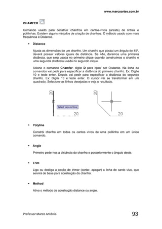 www.marcoartes.com.br
Professor Marco Antônio  93
CHAMFER
Comando usado para construir chanfros em cantos-vivos (aresta) de linhas e
polilinhas. Existem alguns métodos de criação de chanfros: O método usado com mais
frequência é Distance.
 Distance
Ajusta as dimensões de um chanfro. Um chanfro que possui um ângulo de 45º,
deverá possuir valores iguais de distância. Se não, daremos uma primeira
distância, que será usada no primeiro clique quando construímos o chanfro e
uma segunda distância usada no segundo clique.
Acione o comando Chamfer, digite D para optar por Distance. Na linha de
comandos vai pedir para especificar a distância do primeiro chanfro. Ex: Digite
10 e tecle enter. Depois vai pedir para especificar a distância do segundo
chanfro. Ex: Digite 10 e tecle enter. O cursor vai se transformar em um
quadrado. Selecione as linhas desejadas e veja o resultado.
 Polyline
Constrói chanfro em todos os cantos vivos de uma polilinha em um único
comando.
 Angle
Primeiro pede-nos a distância do chanfro e posteriormente o ângulo deste.
 Trim
Liga ou desliga a opção de trimar (cortar, apagar) a linha de canto vivo, que
servirá de base para construção do chanfro.
 Method
Ativa o método de construção distance ou angle.
 