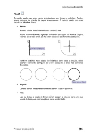 www.marcoartes.com.br
Professor Marco Antônio  94
FILLET
Comando usado para criar cantos arredondados em linhas e polilinhas. Existem
alguns métodos de criação de cantos arredondados. O método usado com mais
frequência é Radius (Raio).
 Radius
Ajusta o raio de arredondamentos do comando fillet.
Acione o comando Fillet, digite R e tecle enter para optar por Radius. Digite o
valor do raio e tecle enter. Ex: 10 enter. Selecione os elementos desejados.
Também podemos fazer essas concordâncias com arcos e círculos. Basta
acionar o comando, configurar as opções desejadas e clicar nos elementos
desejados.
 Polyline
Constrói cantos arredondados em todos cantos vivos de polilinhas.
 Trim
Liga ou desliga a opção de trimar (cortar, apagar) a linha de canto vivo que
servirá de base para a construção do canto arredondado.
 