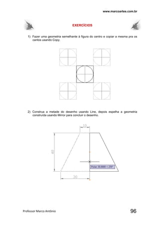 www.marcoartes.com.br
Professor Marco Antônio  96
EXERCÍCIOS
1) Fazer uma geometria semelhante à figura do centro e copiar a mesma pra os
cantos usando Copy.
2) Construa a metade do desenho usando Line, depois espelha a geometria
construída usando Mirror para concluir o desenho.
 