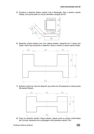 www.marcoartes.com.br
Professor Marco Antônio  98
5) Construa o desenho abaixo usando Line e Rectangle. Gire o mesmo usando
Rotate, com ponto base no círculo vermelho e ângulo de 45º.
6) Desenhe a figura abaixo com Line, depois amplie o desenho em 2 vezes com
Scale. Assim que aumentou o desenho, reduz o mesmo 5 vezes usando Scale.
7) Estique a parte do meio do desenho que está com 40 passando a mesma para
80 usando Stretch.
8) Faça um desenho similar à figura abaixo, depois corte os cantos contornados
por círculos, deixando livre a passagem entre paredes usando Trim.
 
