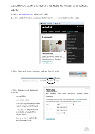 AutoCAD PROGRAMININ AUTODESK SİTESİNDEN İNDİRİLMESİ ve YÜKLENMESİ

Adımlar:

   Adım: www.autodesk.com adresine giriş yapılır.

   Adım: Autodesk firmasının web sayfasında Community---- Students &Educators seçilir.




3.Adım: Çıkan sayfa pencere tam ekran yapılır ve Register seçilir.




4.Adım: Çıkan pencerede ilgili alanlar
doldurulur.

      Country   (Ülke)

      Email   (email adresi)

      Confirm Email(email adresini tekrar
      yazarak onaylamamız isteniyor)

      I am a : (Student)(Açılan listeden
      öğrenci olduğumuzu belirten
      kelimeyi seçeriz)

      Continue to Step 2seçilerek bir
      sonraki sayfaya geçilir.
 