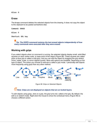 100
Alias: X
Erase
The Erase command deletes the selected objects from the drawing. It does not copy the object
to the clipboard to be pasted somewhere else.
Command: ERASE
Alias: E
Shortcut: DEL key
Tip: The OOPS command restores the last erased objects independently of how
many commands were executed after they were erased.
Working with grips
If you select objects when no command is running, the selected objects display small, solid-filled
squares on each vertex node, or base point of the object (Figure 98). These squares are called
grips (a blue grip is called a cold grip), and you can edit the object by dragging the grip stretch,
move, rotate, scale, or mirror objects quickly. More edit options are available, depending on the
type of object. The action you choose to execute is called a grip mode. I personally edit objects
more frequently using grips than any other method.
Figure 98: Grips on Selected Objects
Note: Grips are not displayed on objects that are on locked layers.
To edit objects using grips, click on a grip, the grip turns red, called a hot grip. By default, the
edit is on stretch mode. Right-click the mouse to show the contextual menu (Figure 99) to
choose a different action.
 