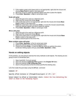 102
3. If the rotation center point (base point) is not appropriate, right-click the mouse and
choose Base Point to select a new base point.
4. Move the mouse to rotate the selected objects and click to place the objects.
5. Press Enter, Spacebar, or Esc to cancel grip mode.
Scale with grips
1. Select the grip to be used as a reference point.
2. Right-click the mouse and chose Scale.
3. If the scale base point is not appropriate, right-click the mouse and choose Base
Point to select a new base point.
4. Enter the scale factor value and press Enter, or move the mouse to dynamically
scale the selected objects and click to place the objects.
5. Press Enter, Spacebar, or Esc to cancel grip mode.
Mirror with grips
1. Select the grip to be used as a reference point.
2. Right-click the mouse and chose Mirror.
3. If the mirror base point is not appropriate, right-click the mouse and choose Base
Point to select a new base point.
4. Select a second point of the mirror line.
Make multiple copies with grips
1. Press Enter, Spacebar, or Esc to cancel grip mode
2. Select the desired action from the contextual menu.
3. Press C and press Enter, or Hold the Ctrl key while you perform the action.
Continues making copies until you press Enter, Spacebar, or Esc.
Hands on editing objects
In this practice, you are going to exercise the many methods to edit objects. The drawing we are
going to work is a landscape plan.
1. Open AutoCAD, if not yet opened.
2. Open the drawing Landscape Plan located in the Chapter 04 folder.
3. Save the drawing as My Landscape Plan.
4. Zoom to the pool area so that the whole pool fits the drawing area.
Let’s first create the pool steps using the Offset command
Command: O
Specify offset distance or [Through/Erase/Layer] <1'-0">: 12
Select object to offset or [Exit/Undo] <Exit>: Select the line delimiting the
shelf as shown in the following figure:
 
