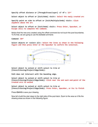 104
Specify offset distance or [Through/Erase/Layer] <3'-0">: 12
Select object to offset or [Exit/Undo] <Exit>: Select the newly created arc
Specify point on side to offset or [Exit/Multiple/Undo] <Exit>: Click
anywhere above the arc
Select object to offset or [Exit/Undo] <Exit>: Press Enter, Spacebar, or
Escape (Esc) to complete the command.
Notice that the new arcs created using the offset command do not touch the pool boundaries.
To fix that, we are going to use the Extend command.
Command: EX
Select objects or <select all>: Select the lines as shown in the following
figure and then press Enter or the Spacebar to confirm the selection.
Select object to extend or shift-select to trim or
[Fence/Crossing/Project/Edge/Undo]:
Path does not intersect with the bounding edge.
Select object to extend or shift-select to trim or
[Fence/Crossing/Project/Edge/Undo]: Click near the end each end-point of the
created arcs to extend
Select object to extend or shift-select to trim or
[Fence/Crossing/Project/Edge/Undo]: Press Enter, Spacebar, or Esc to finish
Press Ctrl+S to save your drawing.
Now let’s build the stair steps to the right side of the pool deck. Zoom to the area so it fits the
drawing areas as shown in the following figure:
 