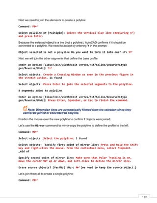 112
Next we need to join the elements to create a polyline:
Command: PE
Select polyline or [Multiple]: Select the vertical blue line (measuring 4”)
and press Enter.
Because the selected object is a line (not a polyline), AutoCAD confirms if it should be
converted to a polyline. We need to accept by entering Y in the prompt:
Object selected is not a polyline Do you want to turn it into one? <Y> Y
Next we will join the other segments that define the base profile:
Enter an option [Close/Join/Width/Edit vertex/Fit/Spline/Decurve/Ltype
gen/Reverse/Undo]: J
Select objects: Create a Crossing Window as seen in the previous figure in
the stretch action. 11 found
Select objects: Press Enter to join the selected segments to the polyline.
8 segments added to polyline
Enter an option [Close/Join/Width/Edit vertex/Fit/Spline/Decurve/Ltype
gen/Reverse/Undo]: Press Enter, Spacebar, or Esc to finish the command.
Note: Dimension lines are automatically filtered from the selection since they
cannot be joined or converted to polyline.
Position the mouse over the new polyline to confirm if objects were joined.
Let’s use the Mirror command to mirror-copy the polyline to define the profile to the left:
Command: MI
Select objects: Select the polyline. 1 found
Select objects: Specify first point of mirror line: Press and hold the Shift
key and right-click the mouse. From the contextual menu, select Midpoint.
_mid of
Specify second point of mirror line: Make sure that Polar Tracking is on,
move the cursor 90o
up or down, and left-click to define the mirror line.
Erase source objects? [Yes/No] <No>: N (we need to keep the source object.)
Let’s join them all to create a single polyline:
Command: PE
 