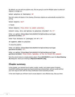 113
By default, you can edit one polyline only. We are going to use the Multiple option to select all
objects in a single run:
Select polyline or [Multiple]: M
Now let’s select all objects in the drawing. Dimension objects are automatically excluded from
joining:
Select objects: ALL
5 found
Select objects: Press Enter to commit selection.
Convert Lines, Arcs and Splines to polylines [Yes/No]? <Y> Y
Enter an option [Close/Open/Join/Width/Fit/Spline/Decurve/Ltype
gen/Reverse/Undo]: J
Enter fuzz distance or [Jointype] <0'-0">: 0
10 segments added to polyline
To close the polyline:
Enter an option [Close/Open/Join/Width/Fit/Spline/Decurve/Ltype
gen/Reverse/Undo]: C
Enter an option [Close/Open/Join/Width/Fit/Spline/Decurve/Ltype
gen/Reverse/Undo]: Press Enter, Spacebar, or Esc to finish the command.
Now the column base is a single polyline object. Press Ctrl+Shift+S to open the Save Drawing
As dialog box. Save your drawing as MyColumnBasePL.dwg.
Chapter summary
In this chapter, you learned how to select, modify, modify, and create copies of objects.
AutoCAD’s editing power goes way beyond what was covered here, and you surely will find
your own ways to work with the many modification tools AutoCAD provides.
In the next chapter you will learn how to reuse objects in very effective way. See you there.
 
