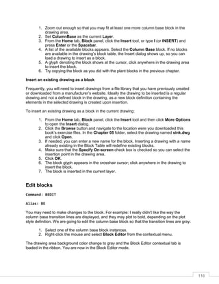116
1. Zoom out enough so that you may fit at least one more column base block in the
drawing area.
2. Set ColumnBase as the current Layer.
3. From the Home tab, Block panel, click the Insert tool, or type I (or INSERT) and
press Enter or the Spacebar.
4. A list of the available blocks appears. Select the Column Base block. If no blocks
are available in the drawing’s block table, the Insert dialog shows up, so you can
load a drawing to insert as a block.
5. A glyph denoting the block shows at the cursor, click anywhere in the drawing area
to insert the block.
6. Try copying the block as you did with the plant blocks in the previous chapter.
Insert an existing drawing as a block
Frequently, you will need to insert drawings from a file library that you have previously created
or downloaded from a manufacturer’s website. Ideally the drawing to be inserted is a regular
drawing and not a defined block in the drawing, as a new block definition containing the
elements in the selected drawing is created upon insertion.
To insert an existing drawing as a block in the current drawing:
1. From the Home tab, Block panel, click the Insert tool and then click More Options
to open the Insert dialog.
2. Click the Browse button and navigate to the location were you downloaded this
book’s exercise files. In the Chapter 05 folder, select the drawing named sink.dwg
and click Open.
3. If needed, you can enter a new name for the block. Inserting a drawing with a name
already existing in the Block Table will redefine existing blocks.
4. Make sure that the Specify On-screen check box is checked so you can select the
insertion point in the drawing area.
5. Click OK.
6. The block glyph appears in the crosshair cursor; click anywhere in the drawing to
insert the block.
7. The block is inserted in the current layer.
Edit blocks
Command: BEDIT
Alias: BE
You may need to make changes to the block. For example: I really didn’t like the way the
column base transition lines are displayed, and they may plot to bold, depending on the plot
style definition. We are going to edit the column base block so that the transition lines are gray:
1. Select one of the column base block instances.
2. Right-click the mouse and select Block Editor from the contextual menu.
The drawing area background color change to gray and the Block Editor contextual tab is
loaded in the ribbon. You are now in the Block Editor mode.
 