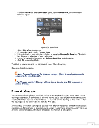 118
1. From the Insert tab, Block Definition panel, select Write Block, as shown in the
following figure:
Figure 101: Write Block
2. Select Block from the options.
3. From the Block list, select Column Base.
4. In the destination area, click the … button to show the Browse for Drawing File dialog
box. Browse to a location of your preference.
5. In the File name text box, enter My Column Base.dwg and click Save.
6. Click OK to save the block.
The block is now saved, and you can reuse it in any future drawings.
Save and close the drawing.
Note: The resulting saved file does not contain a block; it contains the objects
composing the selected block.
Tip: You can use Ctrl+C to copy objects from a drawing and Ctrl+V to paste in
another drawing.
External references
An external reference (Xref) is similar to a block, but instead of saving the block in the current
drawing’s block table, it is linked to an external file that could be in any folder in the file system.
The Xref definition is saved in the Xref table and like with blocks, deleting an Xref instance from
the drawing does not remove the file from the Xref table.
Xref is widely used when working with big files from different disciplines, and to facilitate design
management. For example, in an architectural design, you can have a main floor plan that is an
Xref into an interior design, structural, landscape, mechanical, or other plans.
 