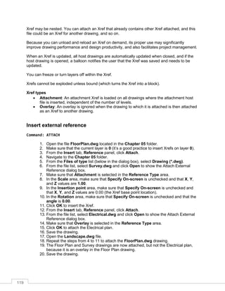 119
Xref may be nested. You can attach an Xref that already contains other Xref attached, and this
file could be an Xref for another drawing, and so on.
Because you can unload and reload an Xref on demand, its proper use may significantly
improve drawing performance and design productivity, and also facilitates project management.
When an Xref is updated, all host drawings are automatically updated when closed, and if the
host drawing is opened, a balloon notifies the user that the Xref was saved and needs to be
updated.
You can freeze or turn layers off within the Xref.
Xrefs cannot be exploded unless bound (which turns the Xref into a block).
Xref types
 Attachment: An attachment Xref is loaded on all drawings where the attachment host
file is inserted, independent of the number of levels.
 Overlay: An overlay is ignored when the drawing to which it is attached is then attached
as an Xref to another drawing.
Insert external reference
Command: ATTACH
1. Open the file FloorPlan.dwg located in the Chapter 05 folder.
2. Make sure that the current layer is 0 (it’s a good practice to insert Xrefs on layer 0).
3. From the Insert tab, Reference panel, click Attach.
4. Navigate to the Chapter 05 folder.
5. From the Files of type list (below in the dialog box), select Drawing (*.dwg).
6. From the file list, select Survey.dwg and click Open to show the Attach External
Reference dialog box.
7. Make sure that Attachment is selected in the Reference Type area.
8. In the Scale area, make sure that Specify On-screen is unchecked and that X, Y,
and Z values are 1.00.
9. In the Insertion point area, make sure that Specify On-screen is unchecked and
that X, Y, and Z values are 0.00 (the Xref base point location).
10. In the Rotation area, make sure that Specify On-screen is unchecked and that the
angle is 0.00.
11. Click OK to insert the Xref.
12. From the Insert tab, Reference panel, click Attach.
13. From the file list, select Electrical.dwg and click Open to show the Attach External
Reference dialog box.
14. Make sure that Overlay is selected in the Reference Type area.
15. Click OK to attach the Electrical plan.
16. Save the drawing.
17. Open the Landscape.dwg file.
18. Repeat the steps from 4 to 11 to attach the FloorPlan.dwg drawing.
19. The Floor Plan and Survey drawings are now attached, but not the Electrical plan,
because it is an overlay in the Floor Plan drawing.
20. Save the drawing.
 