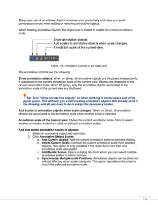124
The proper use of annotative objects increases your productivity and helps you avoid
unnecessary errors when editing or removing annotative objects.
When creating annotative objects, the object size is scaled to match the current annotative
scale.
Figure 105: Annotative Controls in the Status bar
The annotative controls are the following:
Show annotation objects: When on (blue), all annotative objects are displayed independently
if associated to the current annotation scale of the current view. Objects are displayed to the
closest associated scale. When off (gray), only the annotative objects associated to the
annotation scale of the current view are displayed.
Tip: Turn “Show annotation objects” on when working in model space and off in
paper space. This will help you avoid creating annotative objects that already exist in
the drawing, and all you have to do is assign the necessary scales.
Add scales to annotative objects when scale changes: When on (blue), all annotative
objects are associated to the annotation scale when another scale is selected.
Annotation scale of the current view: Shows the current annotation scale. Click to select
another annotation scale from a list, or edit/add annotation scales.
Add and delete annotation scales to objects:
1. Select an annotative object and right-click.
2. Click Annotative Object Scales.
a. Add Current Scales: Add the current annotative scale to selected objects.
b. Delete Current Scale: Remove the current annotative scale from selected
objects. This option is only available if the object has more than one
annotative scale associated.
c. Add/Delete Scales: Opens a dialog box from which you can select multiple
annotative scales to add or remove.
d. Synchronize Multiple-scale Positions: Annotative objects can be stretched
without affecting other scales assigned. This option repositions the scale to
match the selected annotative scale.
 