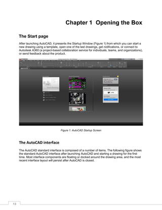 13
Chapter 1 Opening the Box
The Start page
After launching AutoCAD, it presents the Startup Window (Figure 1) from which you can start a
new drawing using a template, open one of the last drawings, get notifications, or connect to
Autodesk A360 (a project-based collaboration service for individuals, teams, and organizations),
or send feedback about the product.
Figure 1: AutoCAD Startup Screen
The AutoCAD interface
The AutoCAD standard interface is composed of a number of items. The following figure shows
the standard AutoCAD interface after launching AutoCAD and starting a drawing for the first
time. Most interface components are floating or docked around the drawing area, and the most
recent interface layout will persist after AutoCAD is closed.
 