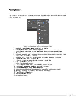 138
Adding leaders
You can work with leader from the Annotation panel in the Home tab or from the Leaders panel
in the Annotate tab.
Figure 114: Multileader tools in the Annotation Panel
1. Open the Column Base Notes drawing, if not opened.
2. Click the Leader tool in the Annotation panel.
3. Right-click the mouse and choose Geometric center from the Object Snap
Override menu.
4. Move the crosshair near the column base perimeter. Make sure it is snapping to the
center of the column base and click.
5. Move the cursor to the right of the drawing and click to place the multileader.
6. Type: Cast stone finish  Color TBD
7. Press Ctrl+Enter or click anywhere outside of the text box.
8. Select the Add Leader tool.
9. Select the multileader object.
10. Add two more leaders, above and below the existing leader.
11. Press Enter, Spacebar, or Esc to finish the command.
12. Click the Leader tool in the Annotation panel.
13. Click near the mid-point of the lowest right vertical line of the column base.
14. Move the mouse to the right and click to place the leader.
15. Type: Structural by others
16. Press Ctrl+Enter to finish.
17. Save your drawing.
 