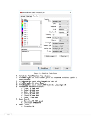 143
Figure 116: Plot Style Table Editor
1. Activate the Form View tab, if not activated.
2. In the Plot styles list, select Color 1, press and hold Shift, and select Color 9 to
select the range.
3. In the Properties panel, select Black in the color list.
4. In the Plot styles list, select Color 1.
5. In the Properties panel, select 0.1000 mm in the Lineweight list.
6. Proceed with the remaining colors:
a. Color 2: 0.2000 mm
b. Color 3: 0.3000 mm
c. Color 4: 0.4000 mm
d. Color 5: 0.5000 mm
e. Color 6: 0.8000 mm
f. Color 7: 1.000 mm
7. Select Color 8:
a. Screening: 70 (70% gray)
b. Lineweight: 0.1500 mm
8. Select Color 9:
a. Screening: 50
 