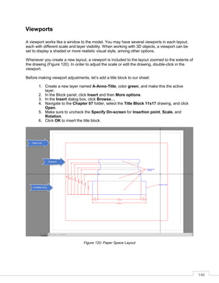 146
Viewports
A viewport works like a window to the model. You may have several viewports in each layout,
each with different scale and layer visibility. When working with 3D objects, a viewport can be
set to display a shaded or more realistic visual style, among other options.
Whenever you create a new layout, a viewport is included to the layout zoomed to the extents of
the drawing (Figure 120). In order to adjust the scale or edit the drawing, double-click in the
viewport.
Before making viewport adjustments, let’s add a title block to our sheet:
1. Create a new layer named A-Anno-Title, color green, and make this the active
layer.
2. In the Block panel, click Insert and then More options.
3. In the Insert dialog box, click Browse…
4. Navigate to the Chapter 07 folder, select the Title Block 11x17 drawing, and click
Open.
5. Make sure to uncheck the Specify On-screen for Insertion point, Scale, and
Rotation.
6. Click OK to insert the title block.
Figure 120: Paper Space Layout
 