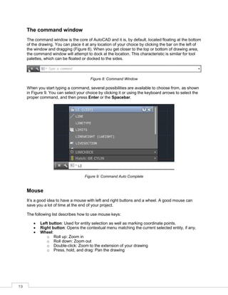 19
The command window
The command window is the core of AutoCAD and it is, by default, located floating at the bottom
of the drawing. You can place it at any location of your choice by clicking the bar on the left of
the window and dragging (Figure 8). When you get closer to the top or bottom of drawing area,
the command window will attempt to dock at the location. This characteristic is similar for tool
palettes, which can be floated or docked to the sides.
Figure 8: Command Window
When you start typing a command, several possibilities are available to choose from, as shown
in Figure 9. You can select your choice by clicking it or using the keyboard arrows to select the
proper command, and then press Enter or the Spacebar.
Figure 9: Command Auto Complete
Mouse
It’s a good idea to have a mouse with left and right buttons and a wheel. A good mouse can
save you a lot of time at the end of your project.
The following list describes how to use mouse keys:
 Left button: Used for entity selection as well as marking coordinate points.
 Right button: Opens the contextual menu matching the current selected entity, if any.
 Wheel:
o Roll up: Zoom in
o Roll down: Zoom out
o Double-click: Zoom to the extension of your drawing
o Press, hold, and drag: Pan the drawing
 