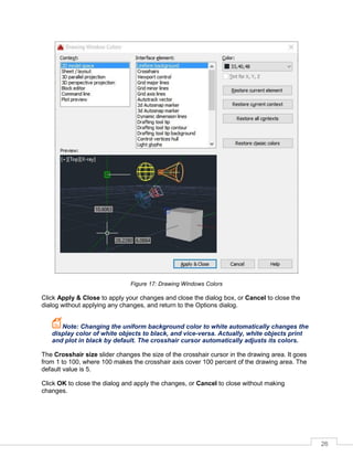 26
Figure 17: Drawing Windows Colors
Click Apply & Close to apply your changes and close the dialog box, or Cancel to close the
dialog without applying any changes, and return to the Options dialog.
Note: Changing the uniform background color to white automatically changes the
display color of white objects to black, and vice-versa. Actually, white objects print
and plot in black by default. The crosshair cursor automatically adjusts its colors.
The Crosshair size slider changes the size of the crosshair cursor in the drawing area. It goes
from 1 to 100, where 100 makes the crosshair axis cover 100 percent of the drawing area. The
default value is 5.
Click OK to close the dialog and apply the changes, or Cancel to close without making
changes.
 