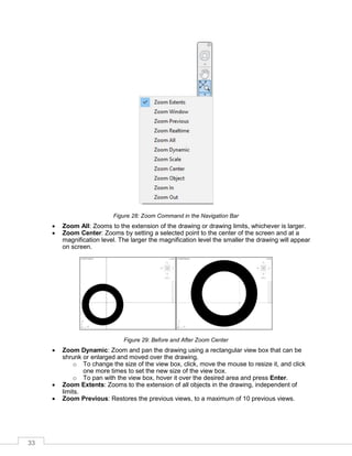 33
Figure 28: Zoom Command in the Navigation Bar
 Zoom All: Zooms to the extension of the drawing or drawing limits, whichever is larger.
 Zoom Center: Zooms by setting a selected point to the center of the screen and at a
magnification level. The larger the magnification level the smaller the drawing will appear
on screen.
Figure 29: Before and After Zoom Center
 Zoom Dynamic: Zoom and pan the drawing using a rectangular view box that can be
shrunk or enlarged and moved over the drawing.
o To change the size of the view box, click, move the mouse to resize it, and click
one more times to set the new size of the view box.
o To pan with the view box, hover it over the desired area and press Enter.
 Zoom Extents: Zooms to the extension of all objects in the drawing, independent of
limits.
 Zoom Previous: Restores the previous views, to a maximum of 10 previous views.
 