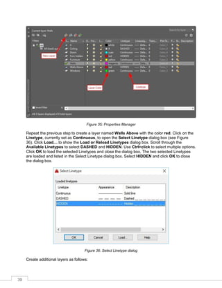 39
Figure 35: Properties Manager
Repeat the previous step to create a layer named Walls Above with the color red. Click on the
Linetype, currently set as Continuous, to open the Select Linetype dialog box (see Figure
36). Click Load… to show the Load or Reload Linetypes dialog box. Scroll through the
Available Linetypes to select DASHED and HIDDEN. Use Ctrl+click to select multiple options.
Click OK to load the selected Linetypes and close the dialog box. The two selected Linetypes
are loaded and listed in the Select Linetype dialog box. Select HIDDEN and click OK to close
the dialog box.
Figure 36: Select Linetype dialog
Create additional layers as follows:
 