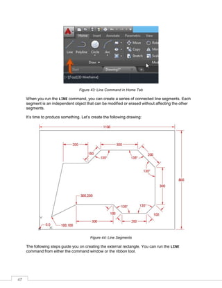 47
Figure 43: Line Command in Home Tab
When you run the LINE command, you can create a series of connected line segments. Each
segment is an independent object that can be modified or erased without affecting the other
segments.
It’s time to produce something. Let’s create the following drawing:
Figure 44: Line Segments
The following steps guide you on creating the external rectangle. You can run the LINE
command from either the command window or the ribbon tool.
 