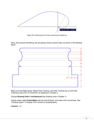 60
Figure 65: Continuing an Arc from a previously created arc
Okay, let’s produce something. We are going to draw a column base, as shown in the following
figure:
Make sure that Object Snap, Object Snap Tracking, and Polar Tracking are on and Polar
Tracking is set to the 15º increment, as explained in Chapter 2.
Change Drawing Units to Architectural (see Drawing units in Chapter 1).
Create a layer called ColumnBase with the color 5 (blue), and make it the current layer. See
“Creating Layers” in Chapter 2 for a review on creating layers.
Command: L
 