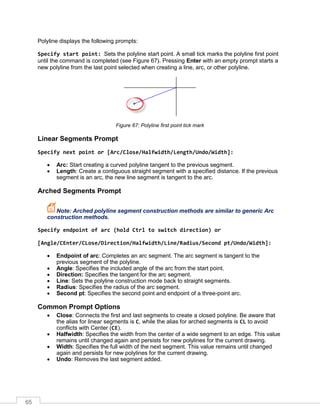 65
Polyline displays the following prompts:
Specify start point: Sets the polyline start point. A small tick marks the polyline first point
until the command is completed (see Figure 67). Pressing Enter with an empty prompt starts a
new polyline from the last point selected when creating a line, arc, or other polyline.
Figure 67: Polyline first point tick mark
Linear Segments Prompt
Specify next point or [Arc/Close/Halfwidth/Length/Undo/Width]:
 Arc: Start creating a curved polyline tangent to the previous segment.
 Length: Create a contiguous straight segment with a specified distance. If the previous
segment is an arc, the new line segment is tangent to the arc.
Arched Segments Prompt
Note: Arched polyline segment construction methods are similar to generic Arc
construction methods.
Specify endpoint of arc (hold Ctrl to switch direction) or
[Angle/CEnter/CLose/Direction/Halfwidth/Line/Radius/Second pt/Undo/Width]:
 Endpoint of arc: Completes an arc segment. The arc segment is tangent to the
previous segment of the polyline.
 Angle: Specifies the included angle of the arc from the start point.
 Direction: Specifies the tangent for the arc segment.
 Line: Sets the polyline construction mode back to straight segments.
 Radius: Specifies the radius of the arc segment.
 Second pt: Specifies the second point and endpoint of a three-point arc.
Common Prompt Options
 Close: Connects the first and last segments to create a closed polyline. Be aware that
the alias for linear segments is C, while the alias for arched segments is CL to avoid
conflicts with Center (CE).
 Halfwidth: Specifies the width from the center of a wide segment to an edge. This value
remains until changed again and persists for new polylines for the current drawing.
 Width: Specifies the full width of the next segment. This value remains until changed
again and persists for new polylines for the current drawing.
 Undo: Removes the last segment added.
 