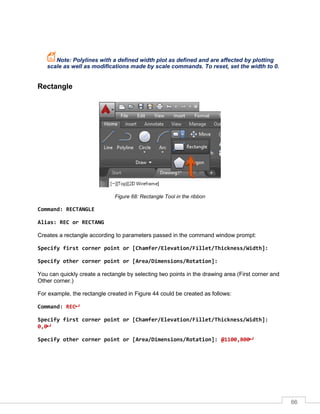 66
Note: Polylines with a defined width plot as defined and are affected by plotting
scale as well as modifications made by scale commands. To reset, set the width to 0.
Rectangle
Figure 68: Rectangle Tool in the ribbon
Command: RECTANGLE
Alias: REC or RECTANG
Creates a rectangle according to parameters passed in the command window prompt:
Specify first corner point or [Chamfer/Elevation/Fillet/Thickness/Width]:
Specify other corner point or [Area/Dimensions/Rotation]:
You can quickly create a rectangle by selecting two points in the drawing area (First corner and
Other corner.)
For example, the rectangle created in Figure 44 could be created as follows:
Command: REC
Specify first corner point or [Chamfer/Elevation/Fillet/Thickness/Width]:
0,0
Specify other corner point or [Area/Dimensions/Rotation]: @1100,800
 