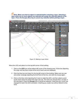 74
Note: Make sure that no object is selected before selecting a layer. Selecting a
layer while one or more objects are selected will assign the selected objects to the
layer. Press the Escape (Esc) key to cancel any selection before picking a layer.
Figure 74: Making a Layer Active
Move the UCS and place it on the top-left corner of the building.
1. Click on the UCS icon at the bottom-left corner of the drawing area. A blue box depicting
the origin and two blue circles at the end of each axis are displayed.
2. Click the blue box and drag it to the top-left corner of the building. Make sure you see
and amber rectangle depicting the End Point of the line, and click the mouse again.
3. Click on the blue circle depicting the X axis to rotate the UCS, and then select a point
south of the same line where the origin was set. The UCS icon should show, as seen in
the next figure. Press the Escape key to cancel the selection. Note that your cursor has
changed to match the UCS orientation. Anything you create now will be referent to this
UCS.
 