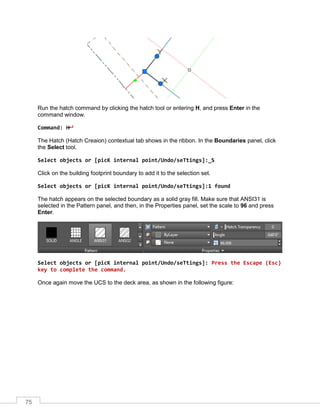 75
Run the hatch command by clicking the hatch tool or entering H, and press Enter in the
command window.
Command: H
The Hatch (Hatch Creaion) contextual tab shows in the ribbon. In the Boundaries panel, click
the Select tool.
Select objects or [picK internal point/Undo/seTtings]:_S
Click on the building footprint boundary to add it to the selection set.
Select objects or [picK internal point/Undo/seTtings]:1 found
The hatch appears on the selected boundary as a solid gray fill. Make sure that ANSI31 is
selected in the Pattern panel, and then, in the Properties panel, set the scale to 96 and press
Enter.
Select objects or [picK internal point/Undo/seTtings]: Press the Escape (Esc)
key to complete the command.
Once again move the UCS to the deck area, as shown in the following figure:
 