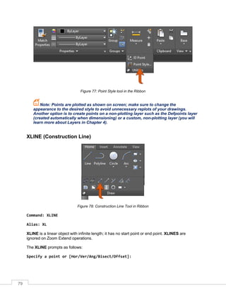 79
Figure 77: Point Style tool in the Ribbon
Note: Points are plotted as shown on screen; make sure to change the
appearance to the desired style to avoid unnecessary replots of your drawings.
Another option is to create points on a non-plotting layer such as the Defpoints layer
(created automatically when dimensioning) or a custom, non-plotting layer (you will
learn more about Layers in Chapter 4).
XLINE (Construction Line)
Figure 78: Construction Line Tool in Ribbon
Command: XLINE
Alias: XL
XLINE is a linear object with infinite length; it has no start point or end point. XLINES are
ignored on Zoom Extend operations.
The XLINE prompts as follows:
Specify a point or [Hor/Ver/Ang/Bisect/Offset]:
 