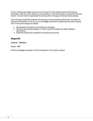 83
As your drawing gets bigger and you zoom and pan to many distinct areas of the drawing,
eventually, when you zoom closer to a curved object, it may look faceted, and hatches may look
broken. You also need to regenerate the drawing when changing Annotative Scale settings.
This is because AutoCAD readjusts the drawing to improve display performance, but does not
readjust automatically. To do so, you run the Regen command to regenerate the entire drawing
from in the active viewport as follows:
 Recalculate the locations and visibility for all objects
 Re-index the drawing database in order to optimize display and object selection
performance
 Reset the overall area available for panning and zooming
RegenAll
Command: REGENALL
Alias: REA
Performs all Regen processes, but for all viewports in the space or layout.
 