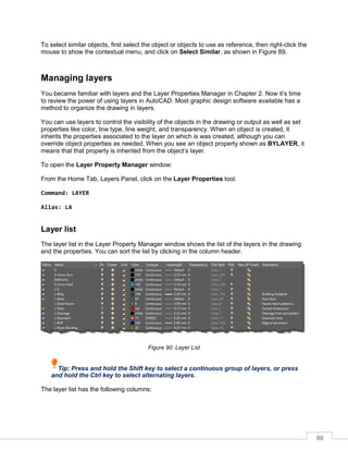 88
To select similar objects, first select the object or objects to use as reference, then right-click the
mouse to show the contextual menu, and click on Select Similar, as shown in Figure 89.
Managing layers
You became familiar with layers and the Layer Properties Manager in Chapter 2. Now it’s time
to review the power of using layers in AutoCAD. Most graphic design software available has a
method to organize the drawing in layers.
You can use layers to control the visibility of the objects in the drawing or output as well as set
properties like color, line type, line weight, and transparency. When an object is created, it
inherits the properties associated to the layer on which is was created, although you can
override object properties as needed. When you see an object property shown as BYLAYER, it
means that that property is inherited from the object’s layer.
To open the Layer Property Manager window:
From the Home Tab, Layers Panel, click on the Layer Properties tool.
Command: LAYER
Alias: LA
Layer list
The layer list in the Layer Property Manager window shows the list of the layers in the drawing
and the properties. You can sort the list by clicking in the column header.
Figure 90: Layer List
Tip: Press and hold the Shift key to select a continuous group of layers, or press
and hold the Ctrl key to select alternating layers.
The layer list has the following columns:
 