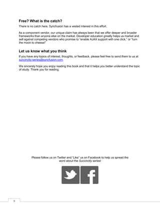 9
Free? What is the catch?
There is no catch here. Syncfusion has a vested interest in this effort.
As a component vendor, our unique claim has always been that we offer deeper and broader
frameworks than anyone else on the market. Developer education greatly helps us market and
sell against competing vendors who promise to “enable AJAX support with one click,” or “turn
the moon to cheese!”
Let us know what you think
If you have any topics of interest, thoughts, or feedback, please feel free to send them to us at
succinctly-series@syncfusion.com.
We sincerely hope you enjoy reading this book and that it helps you better understand the topic
of study. Thank you for reading.
Please follow us on Twitter and “Like” us on Facebook to help us spread the
word about the Succinctly series!
 
