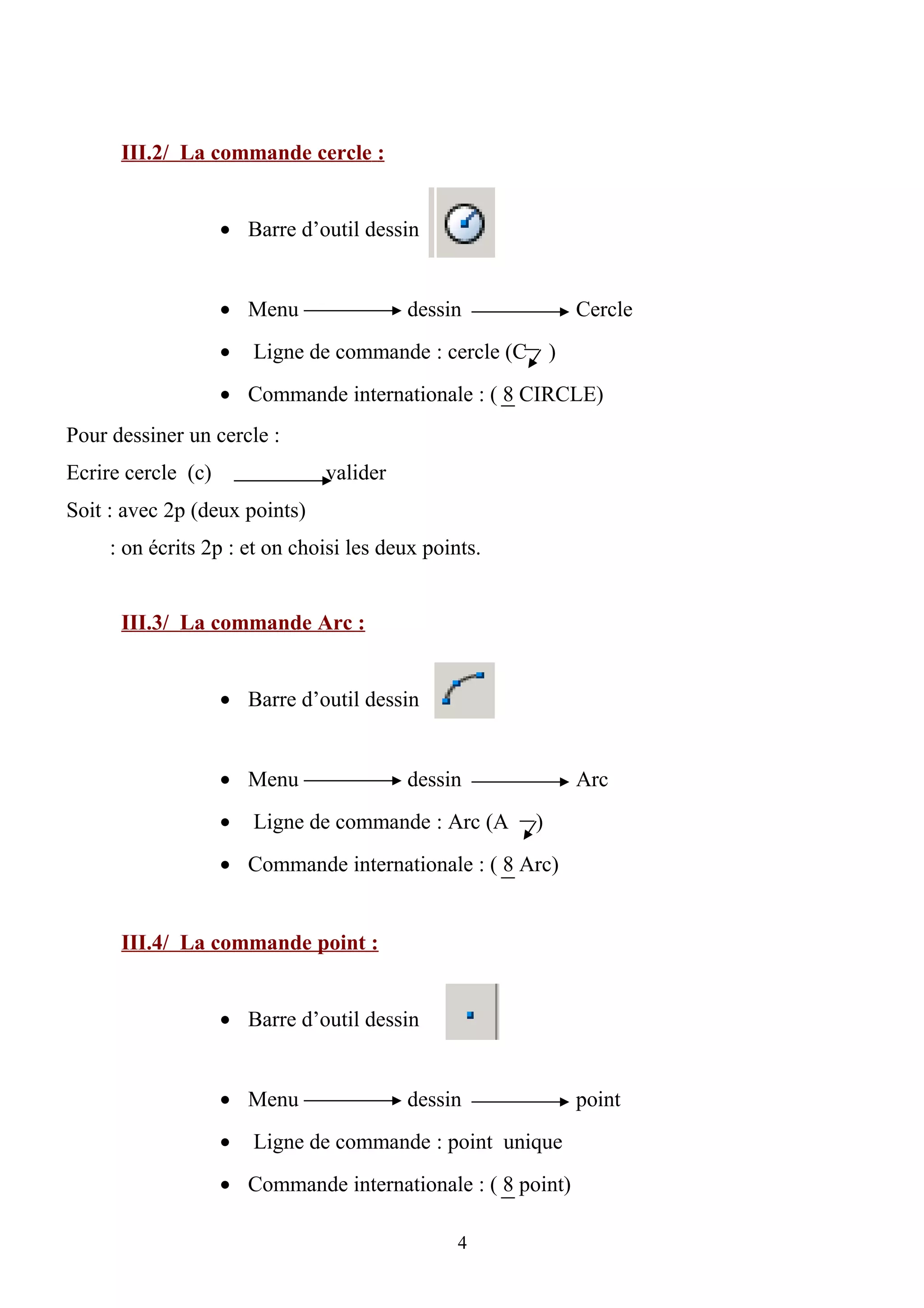 III.2/ La commande cercle :
• Barre d’outil dessin
• Menu dessin Cercle
• Ligne de commande : cercle (C )
• Commande internationale : ( 8 CIRCLE)
Pour dessiner un cercle :
Ecrire cercle (c) valider
Soit : avec 2p (deux points)
: on écrits 2p : et on choisi les deux points.
III.3/ La commande Arc :
• Barre d’outil dessin
• Menu dessin Arc
• Ligne de commande : Arc (A )
• Commande internationale : ( 8 Arc)
III.4/ La commande point :
• Barre d’outil dessin
• Menu dessin point
• Ligne de commande : point unique
• Commande internationale : ( 8 point)
4
 