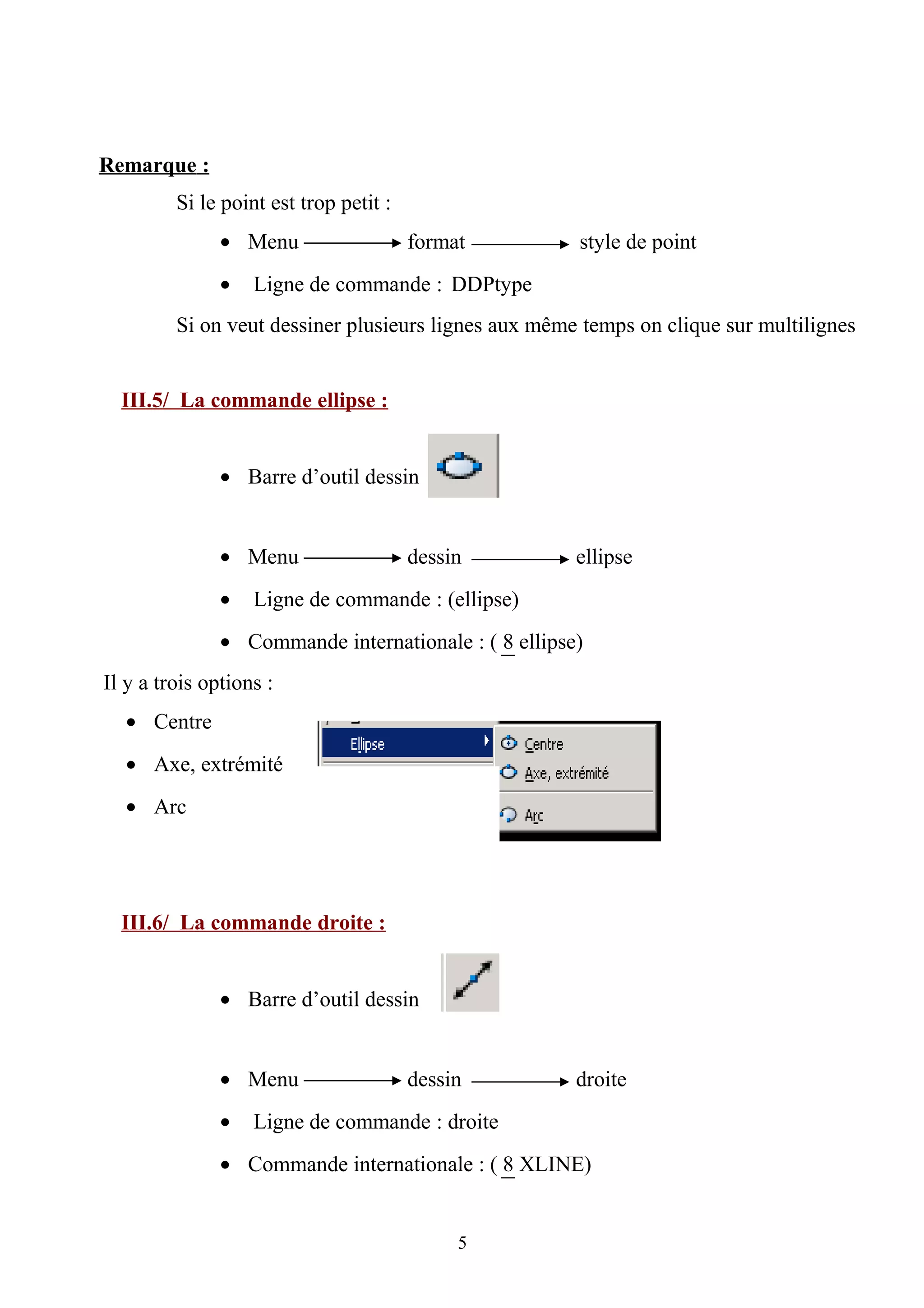 Remarque :
Si le point est trop petit :
• Menu format style de point
• Ligne de commande : DDPtype
Si on veut dessiner plusieurs lignes aux même temps on clique sur multilignes
III.5/ La commande ellipse :
• Barre d’outil dessin
• Menu dessin ellipse
• Ligne de commande : (ellipse)
• Commande internationale : ( 8 ellipse)
Il y a trois options :
• Centre
• Axe, extrémité
• Arc
III.6/ La commande droite :
• Barre d’outil dessin
• Menu dessin droite
• Ligne de commande : droite
• Commande internationale : ( 8 XLINE)
5
 