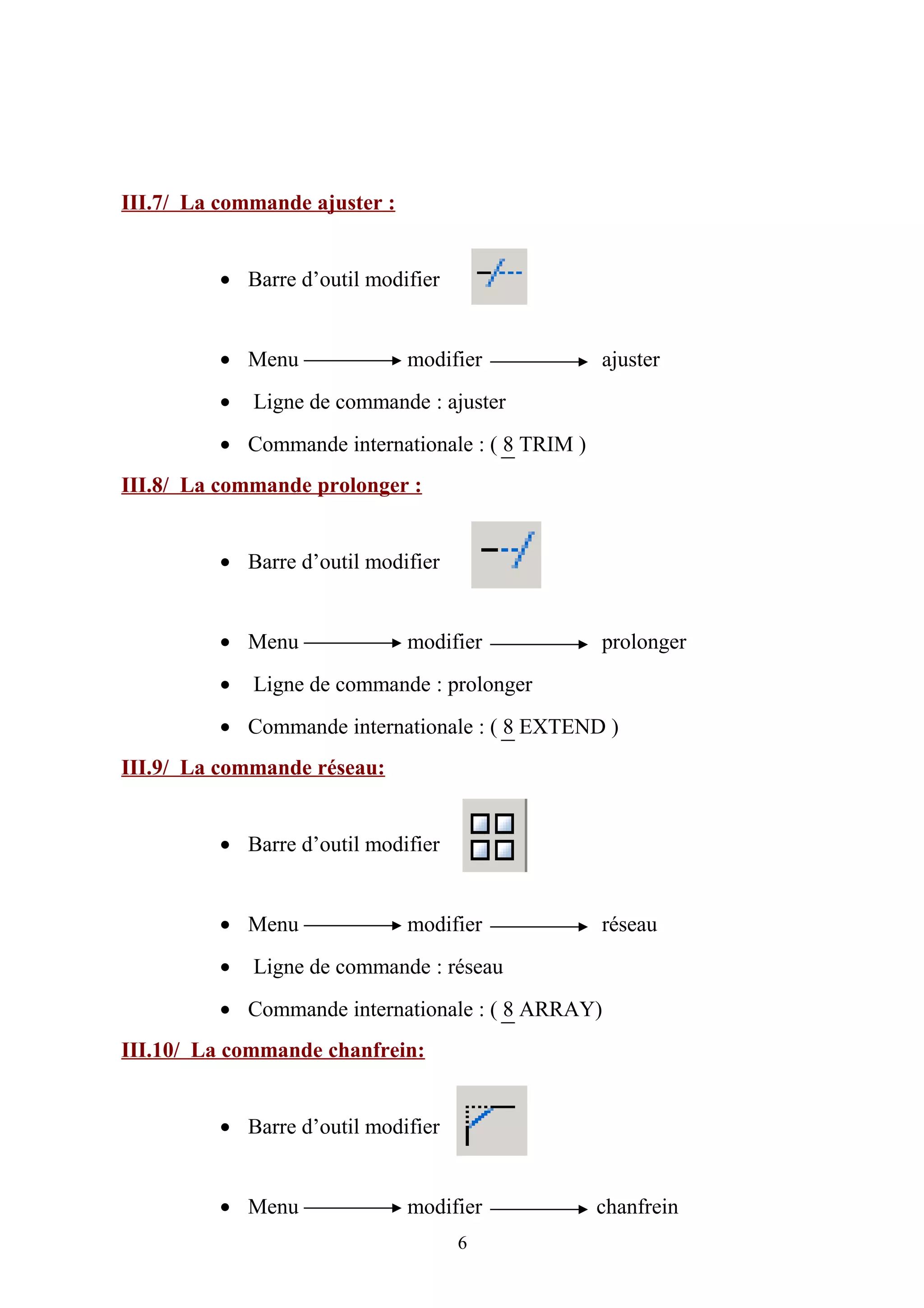 III.7/ La commande ajuster :
• Barre d’outil modifier
• Menu modifier ajuster
• Ligne de commande : ajuster
• Commande internationale : ( 8 TRIM )
III.8/ La commande prolonger :
• Barre d’outil modifier
• Menu modifier prolonger
• Ligne de commande : prolonger
• Commande internationale : ( 8 EXTEND )
III.9/ La commande réseau:
• Barre d’outil modifier
• Menu modifier réseau
• Ligne de commande : réseau
• Commande internationale : ( 8 ARRAY)
III.10/ La commande chanfrein:
• Barre d’outil modifier
• Menu modifier chanfrein
6
 