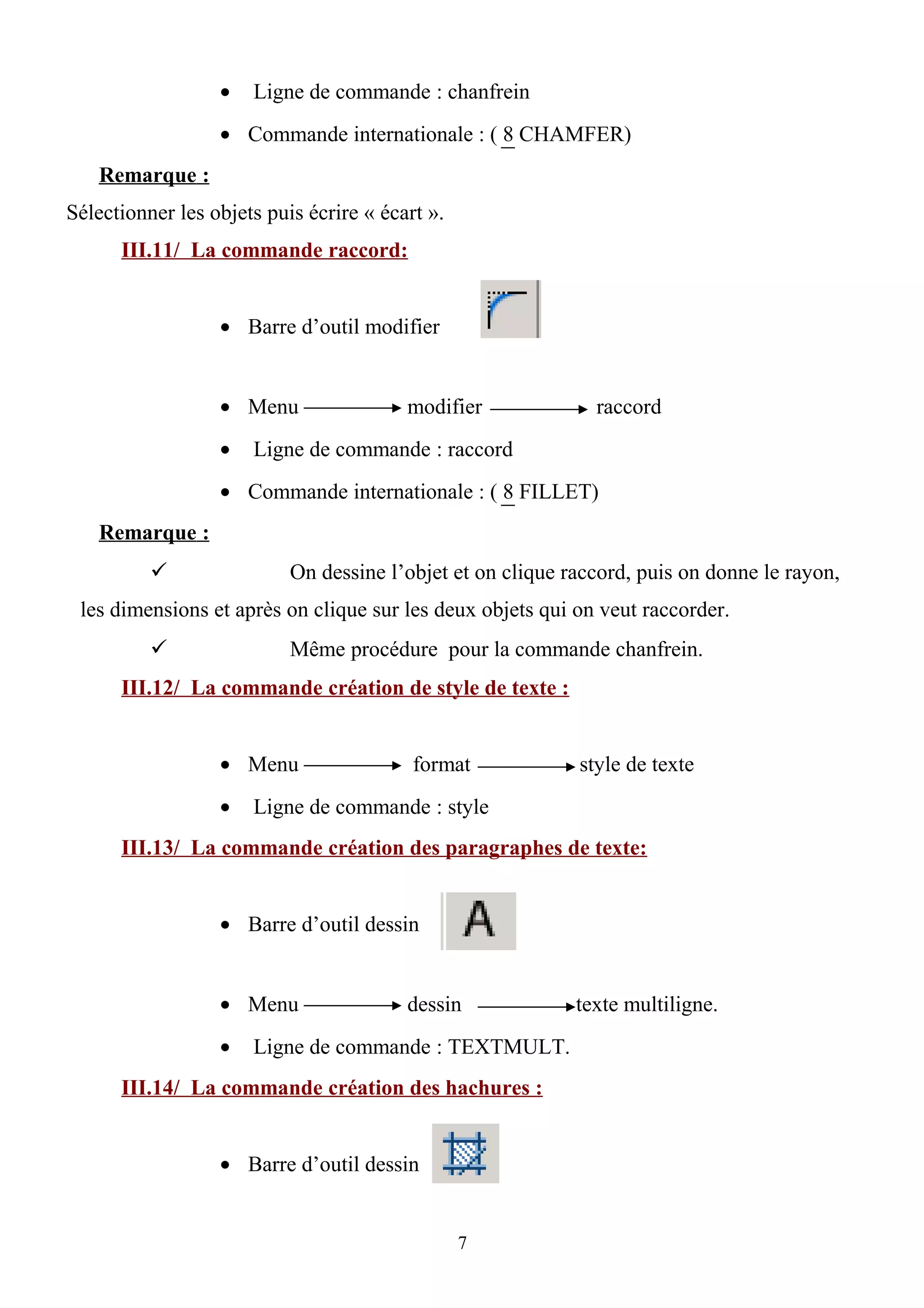 • Ligne de commande : chanfrein
• Commande internationale : ( 8 CHAMFER)
Remarque :
Sélectionner les objets puis écrire « écart ».
III.11/ La commande raccord:
• Barre d’outil modifier
• Menu modifier raccord
• Ligne de commande : raccord
• Commande internationale : ( 8 FILLET)
Remarque :
 On dessine l’objet et on clique raccord, puis on donne le rayon,
les dimensions et après on clique sur les deux objets qui on veut raccorder.
 Même procédure pour la commande chanfrein.
III.12/ La commande création de style de texte :
• Menu format style de texte
• Ligne de commande : style
III.13/ La commande création des paragraphes de texte:
• Barre d’outil dessin
• Menu dessin texte multiligne.
• Ligne de commande : TEXTMULT.
III.14/ La commande création des hachures :
• Barre d’outil dessin
7
 
