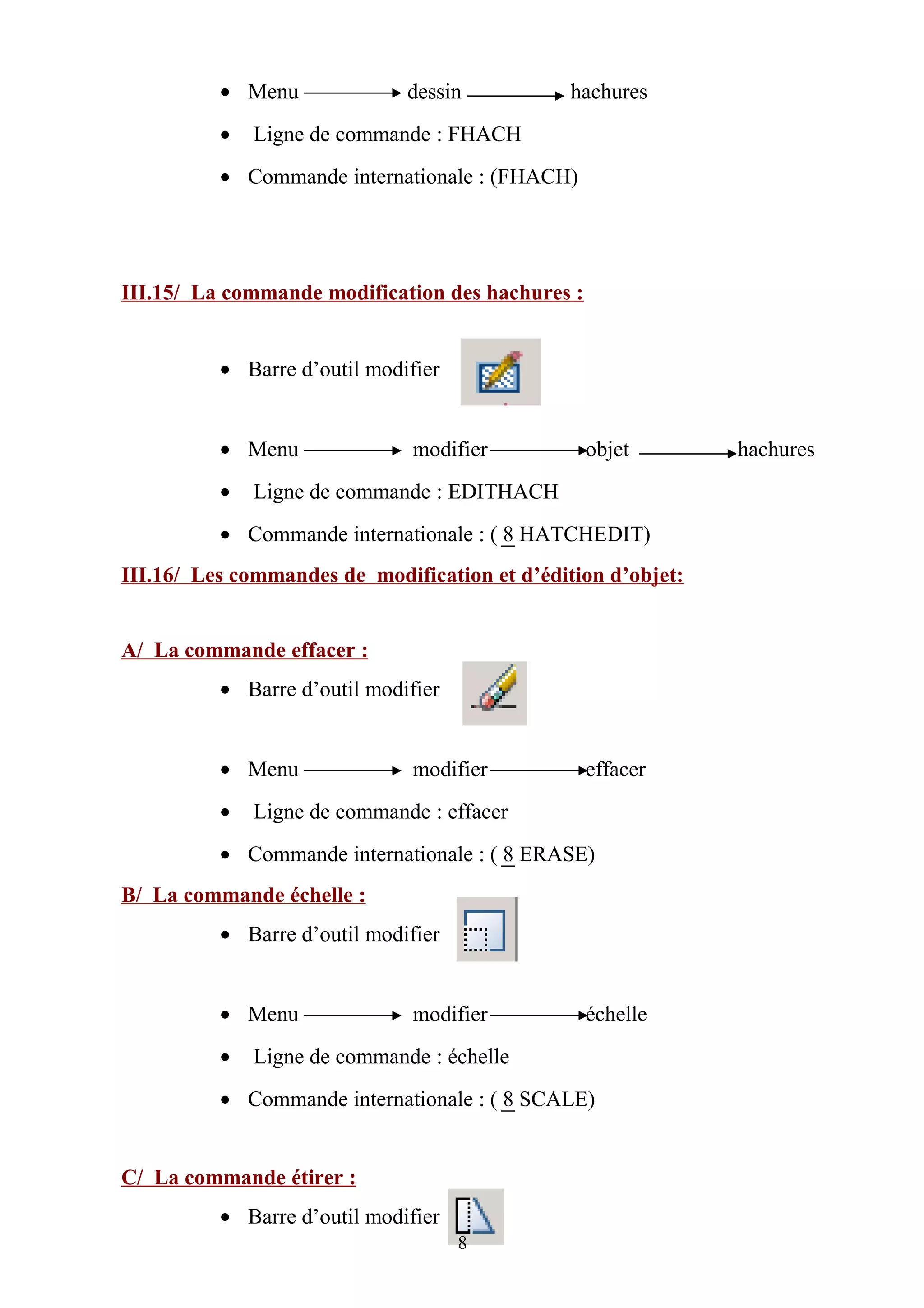 • Menu dessin hachures
• Ligne de commande : FHACH
• Commande internationale : (FHACH)
III.15/ La commande modification des hachures :
• Barre d’outil modifier
• Menu modifier objet hachures
• Ligne de commande : EDITHACH
• Commande internationale : ( 8 HATCHEDIT)
III.16/ Les commandes de modification et d’édition d’objet:
A/ La commande effacer :
• Barre d’outil modifier
• Menu modifier effacer
• Ligne de commande : effacer
• Commande internationale : ( 8 ERASE)
B/ La commande échelle :
• Barre d’outil modifier
• Menu modifier échelle
• Ligne de commande : échelle
• Commande internationale : ( 8 SCALE)
C/ La commande étirer :
• Barre d’outil modifier
8
 