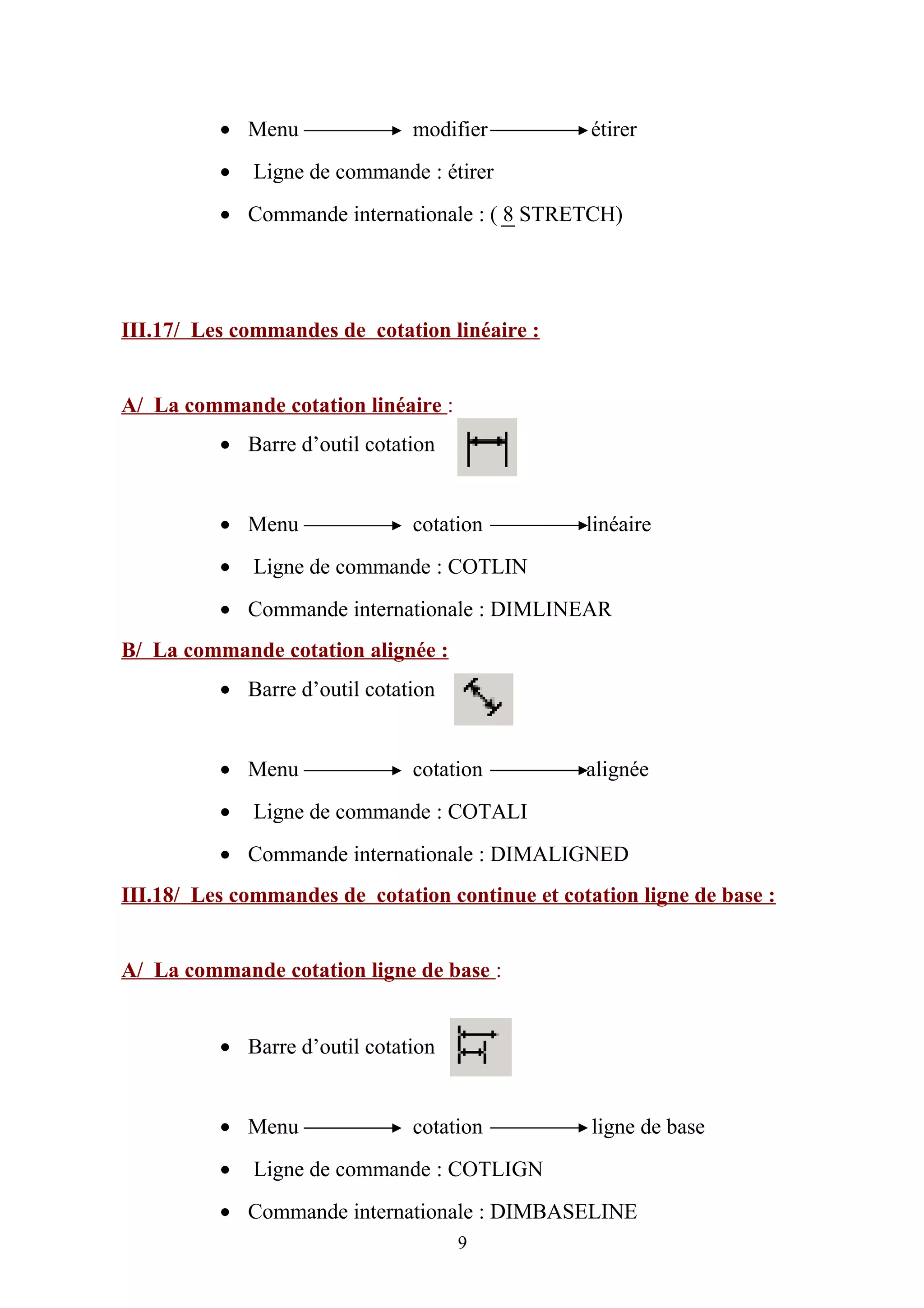 • Menu modifier étirer
• Ligne de commande : étirer
• Commande internationale : ( 8 STRETCH)
III.17/ Les commandes de cotation linéaire :
A/ La commande cotation linéaire :
• Barre d’outil cotation
• Menu cotation linéaire
• Ligne de commande : COTLIN
• Commande internationale : DIMLINEAR
B/ La commande cotation alignée :
• Barre d’outil cotation
• Menu cotation alignée
• Ligne de commande : COTALI
• Commande internationale : DIMALIGNED
III.18/ Les commandes de cotation continue et cotation ligne de base :
A/ La commande cotation ligne de base :
• Barre d’outil cotation
• Menu cotation ligne de base
• Ligne de commande : COTLIGN
• Commande internationale : DIMBASELINE
9
 